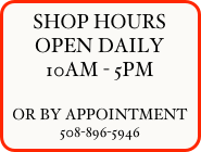 SHOP HOURS
OPEN DAILY
10AM - 5PM

OR BY APPOINTMENT
508-896-5946




OPEN DAILY
10AM - 5PM

OR BY APPOINTMENT

SHOP HOURS
OPEN DAILY
10AM - 5PM

OR BY APPOINTMENT




   




     
 






508-896-5946




0r by appointment
508-896-5946


508-896-5946


OR BY APPOINTMENT










         
 

             
    